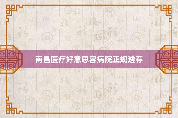 南昌医疗好意思容病院正规遴荐
